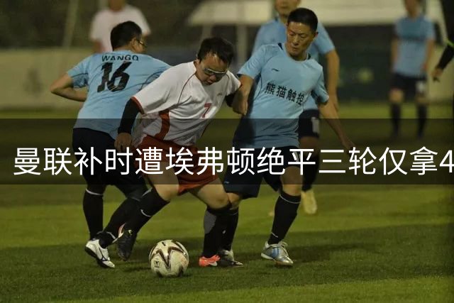 曼联补时遭埃弗顿绝平三轮仅拿4分，B费点出致命顽疾